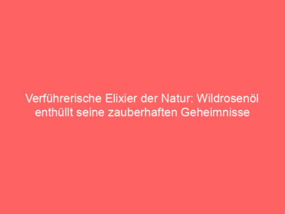 verfuehrerische elixier der natur wildrosenoel enthuellt seine zauberhaften geheimnisse 6001